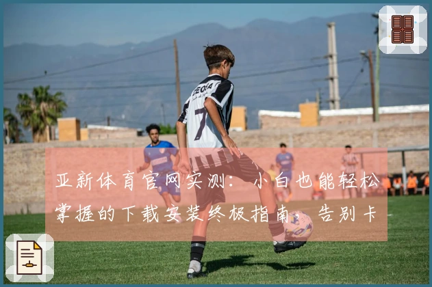 亚新体育官网实测：小白也能轻松掌握的下载安装终极指南，告别卡顿与烦恼