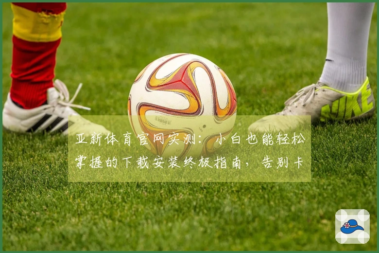 亚新体育官网实测：小白也能轻松掌握的下载安装终极指南，告别卡顿与烦恼