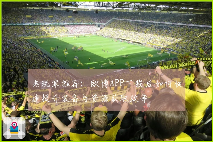 老玩家推荐：欧博APP下载后如何快速提升装备与资源获取效率